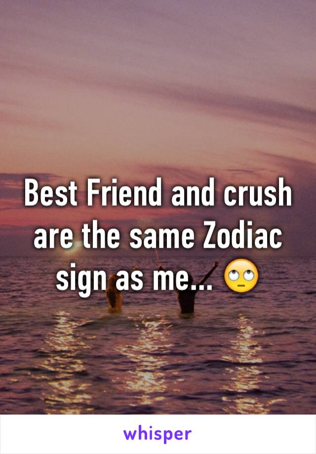 Best Friend and crush are the same Zodiac sign as me... 🙄