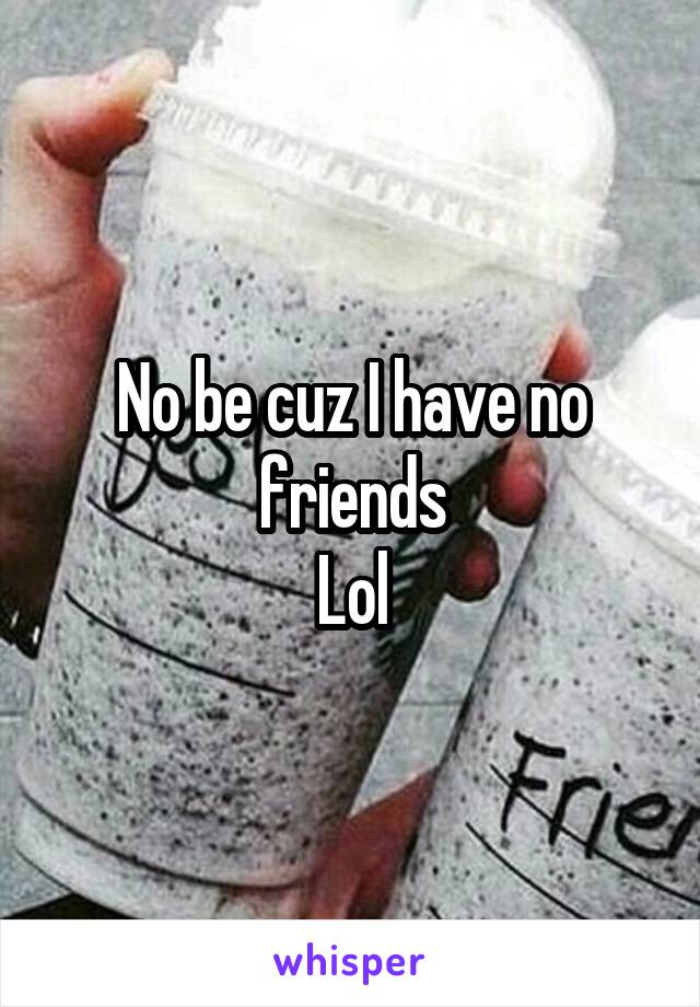 No be cuz I have no friends
Lol