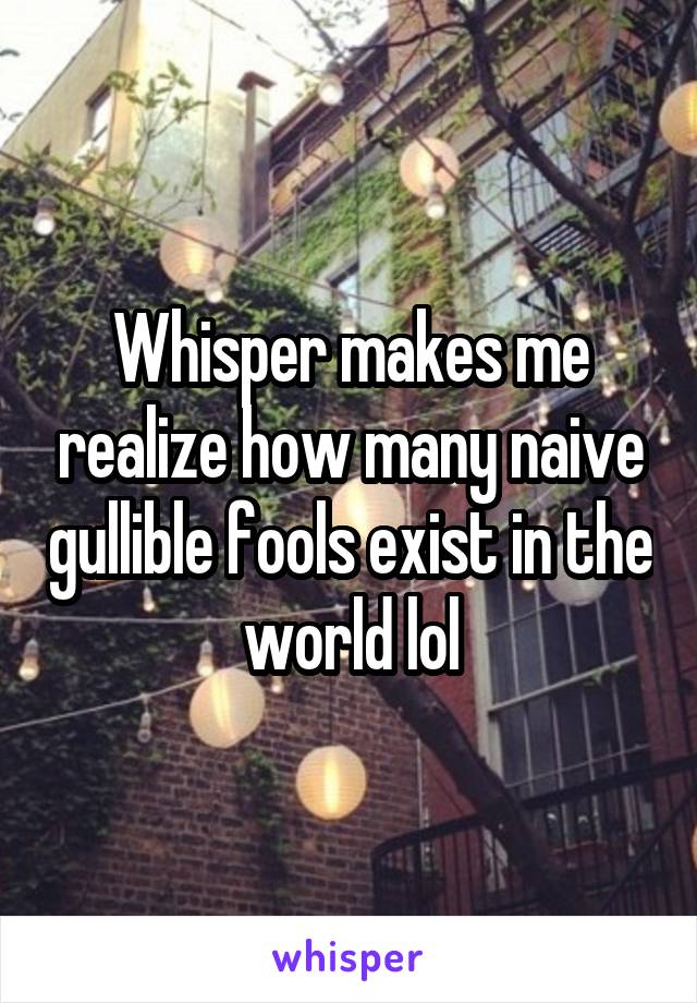 Whisper makes me realize how many naive gullible fools exist in the world lol