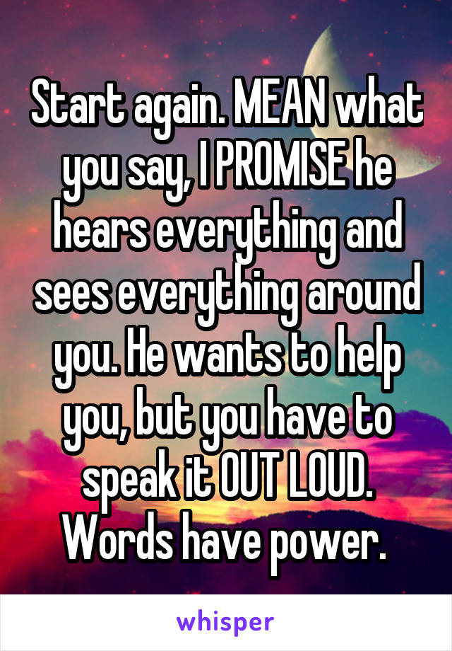 Start again. MEAN what you say, I PROMISE he hears everything and sees everything around you. He wants to help you, but you have to speak it OUT LOUD. Words have power. 