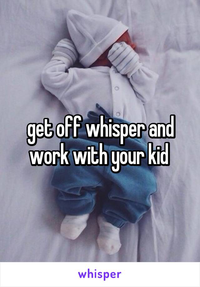 get off whisper and work with your kid 