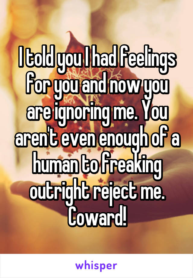 I told you I had feelings for you and now you are ignoring me. You aren't even enough of a human to freaking outright reject me. Coward!