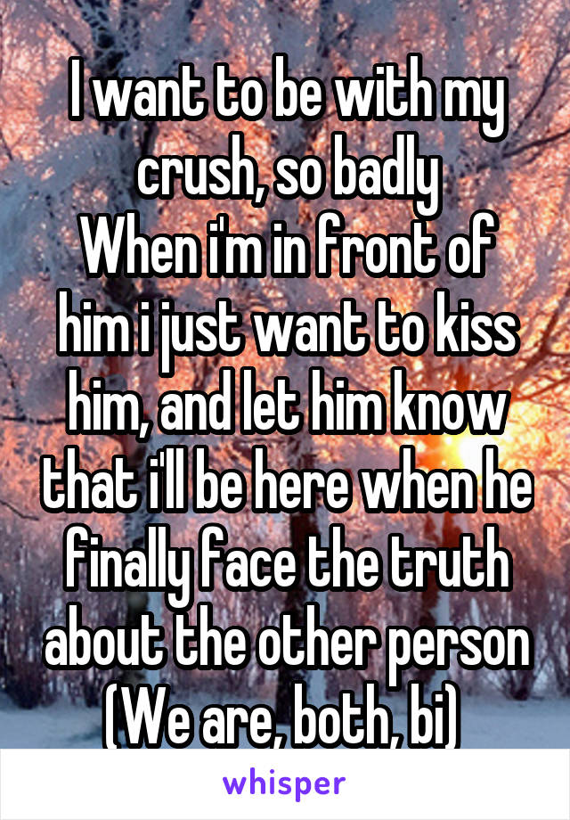 I want to be with my crush, so badly
When i'm in front of him i just want to kiss him, and let him know that i'll be here when he finally face the truth about the other person
(We are, both, bi) 