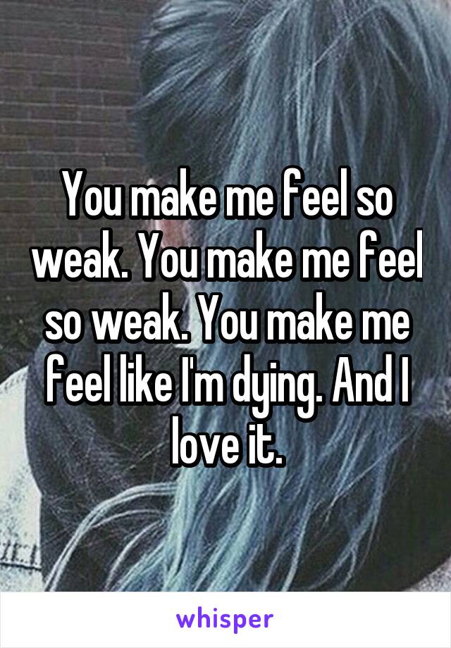 You make me feel so weak. You make me feel so weak. You make me feel like I'm dying. And I love it.