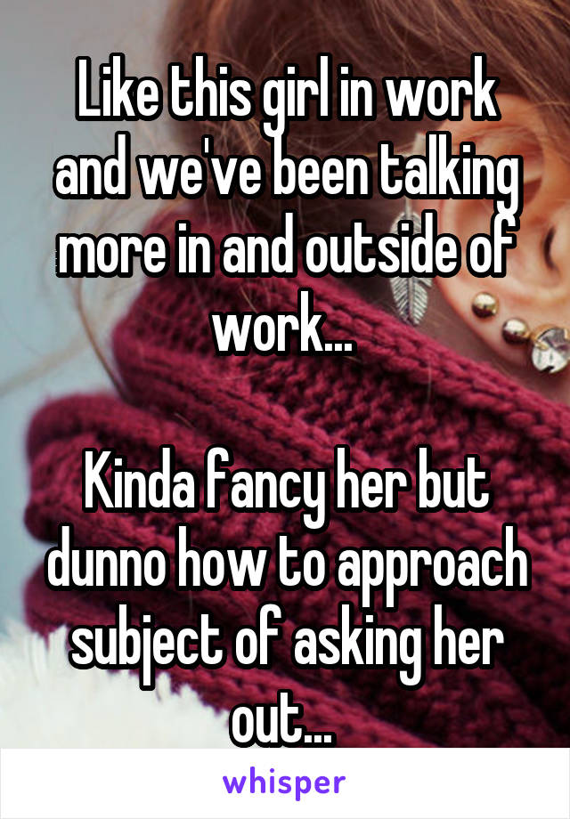 Like this girl in work and we've been talking more in and outside of work... 

Kinda fancy her but dunno how to approach subject of asking her out... 