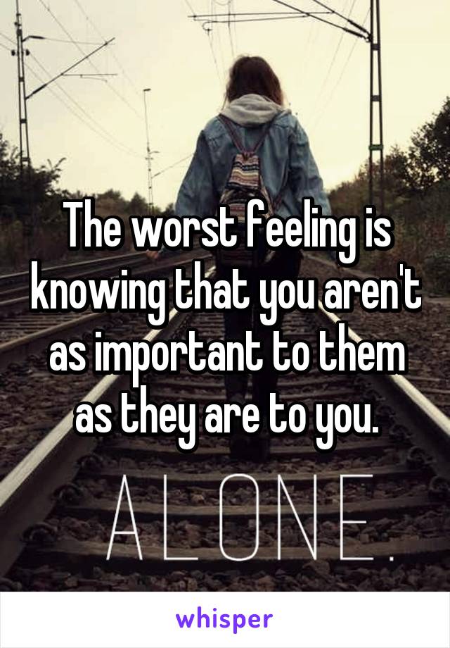 The worst feeling is knowing that you aren't as important to them as they are to you.