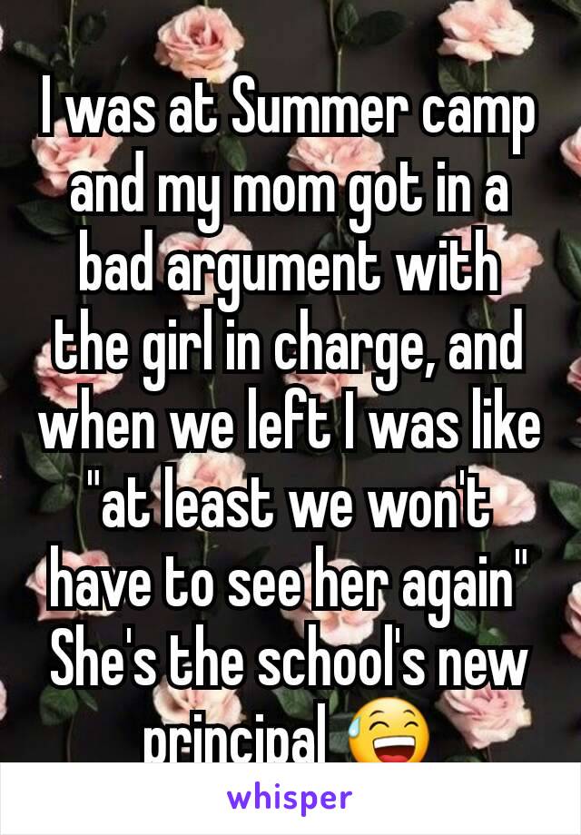 I was at Summer camp and my mom got in a bad argument with the girl in charge, and when we left I was like "at least we won't have to see her again"
She's the school's new principal 😅