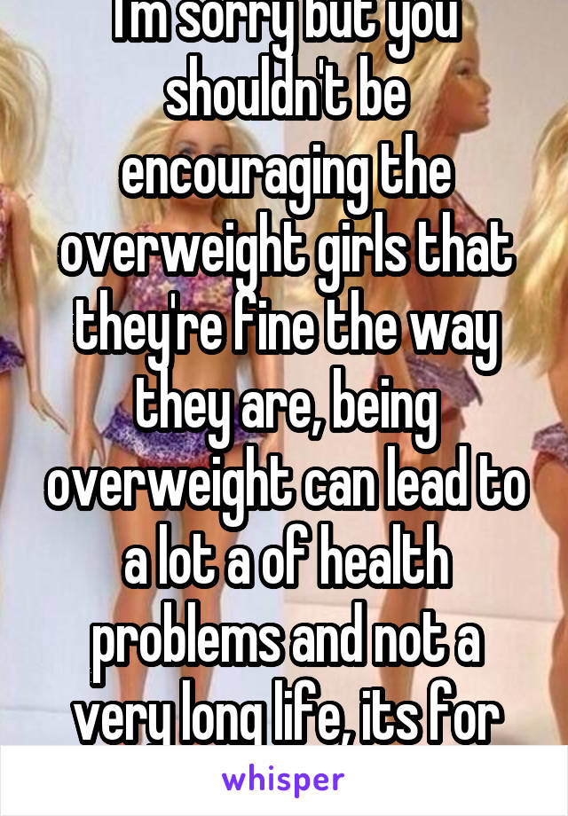 I'm sorry but you shouldn't be encouraging the overweight girls that they're fine the way they are, being overweight can lead to a lot a of health problems and not a very long life, its for their best