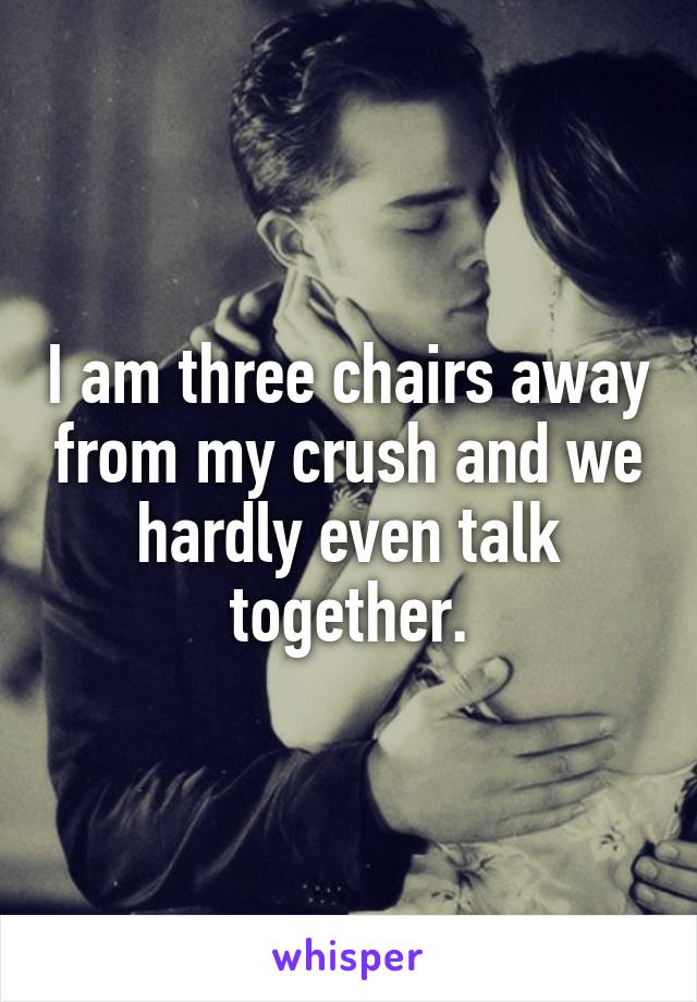 I am three chairs away from my crush and we hardly even talk together.