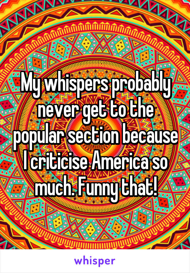 My whispers probably never get to the popular section because I criticise America so much. Funny that!