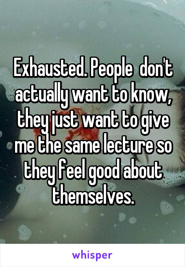 Exhausted. People  don't actually want to know, they just want to give me the same lecture so they feel good about themselves.