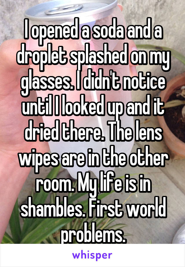 I opened a soda and a droplet splashed on my glasses. I didn't notice until I looked up and it dried there. The lens wipes are in the other room. My life is in shambles. First world problems.