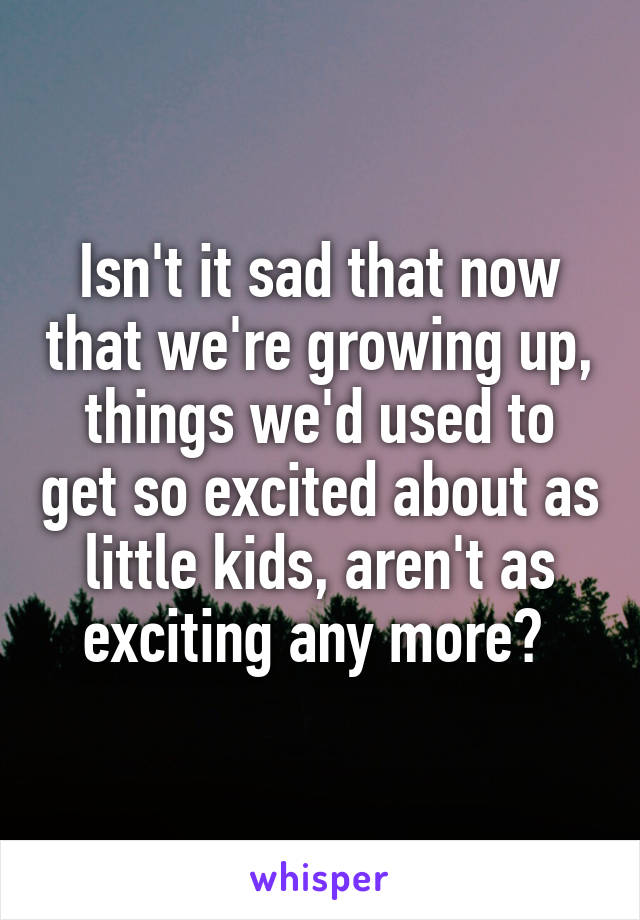 Isn't it sad that now that we're growing up, things we'd used to get so excited about as little kids, aren't as exciting any more? 