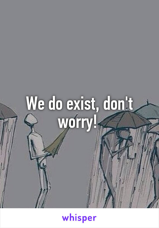 We do exist, don't worry! 