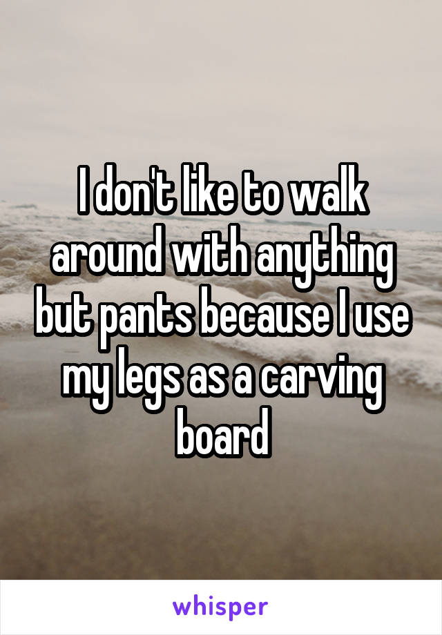 I don't like to walk around with anything but pants because I use my legs as a carving board