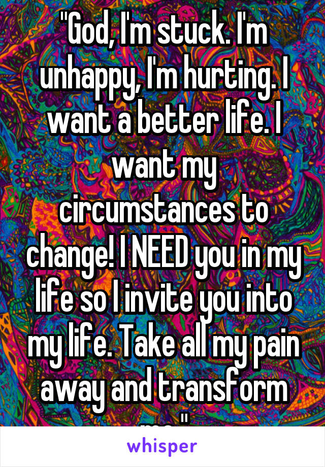 "God, I'm stuck. I'm unhappy, I'm hurting. I want a better life. I want my circumstances to change! I NEED you in my life so I invite you into my life. Take all my pain away and transform me."