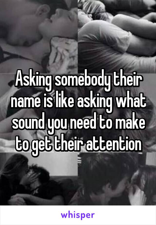 Asking somebody their name is like asking what sound you need to make to get their attention