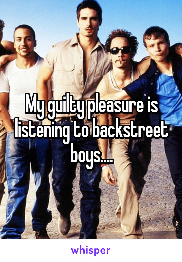 My guilty pleasure is listening to backstreet boys....