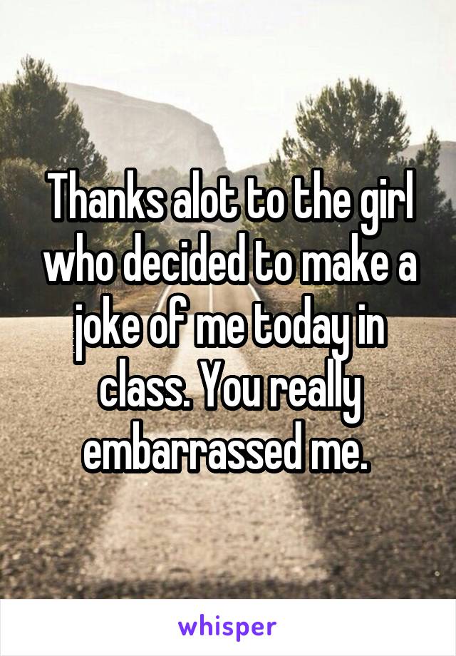 Thanks alot to the girl who decided to make a joke of me today in class. You really embarrassed me. 