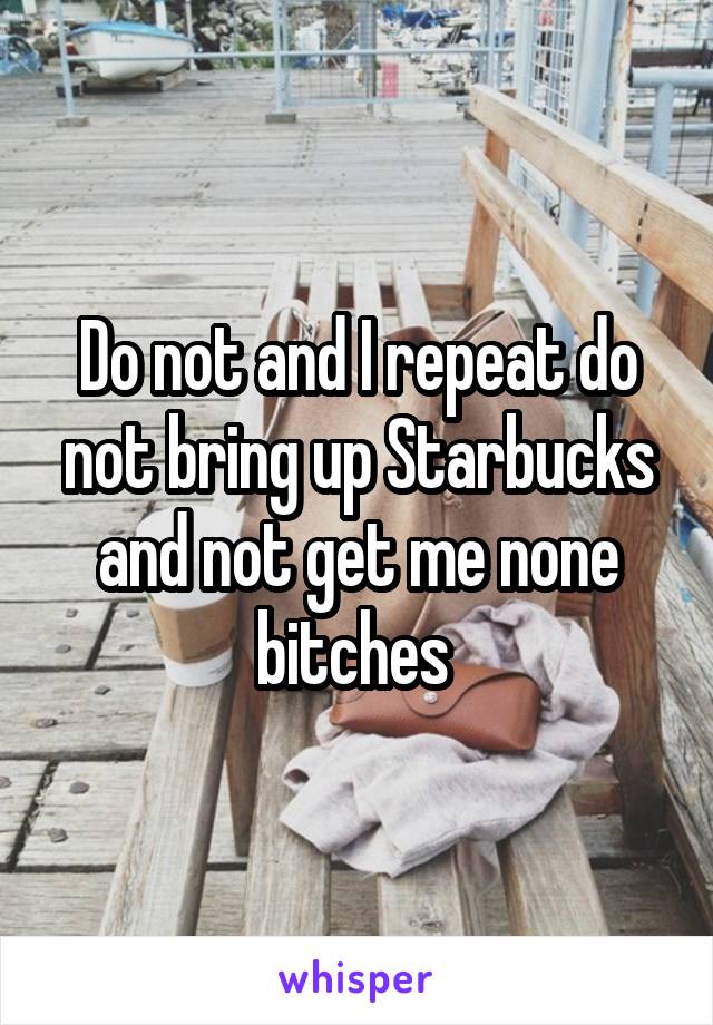 Do not and I repeat do not bring up Starbucks and not get me none bitches 