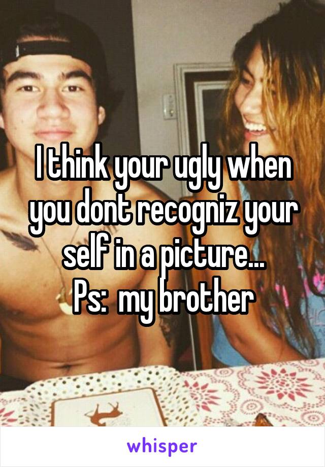 I think your ugly when you dont recogniz your self in a picture...
Ps:  my brother