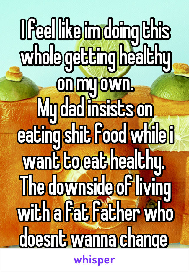 I feel like im doing this whole getting healthy on my own.
My dad insists on eating shit food while i want to eat healthy. 
The downside of living with a fat father who doesnt wanna change 