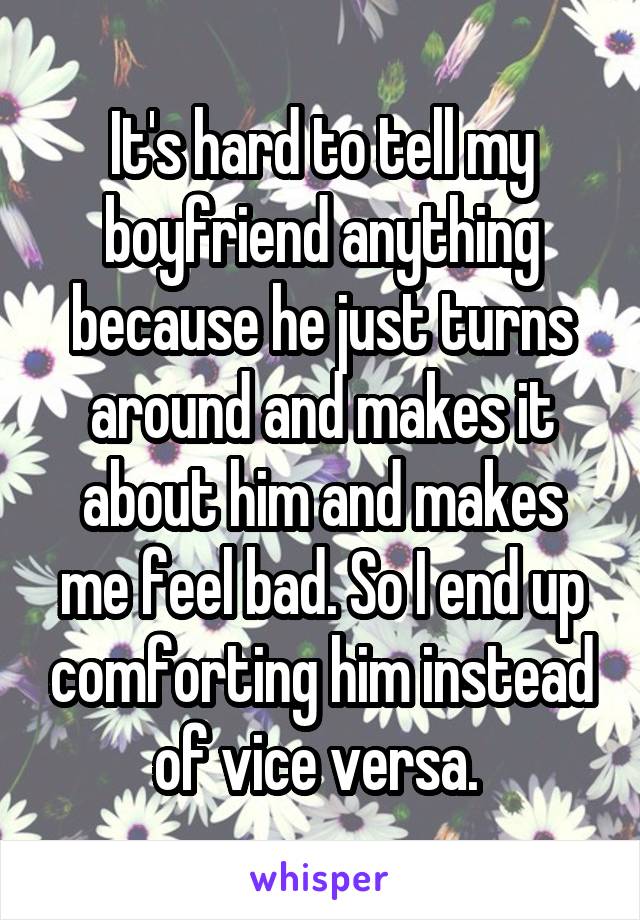 It's hard to tell my boyfriend anything because he just turns around and makes it about him and makes me feel bad. So I end up comforting him instead of vice versa. 