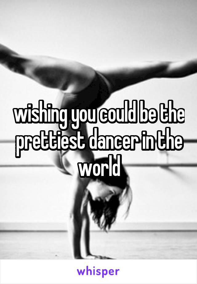 wishing you could be the prettiest dancer in the world