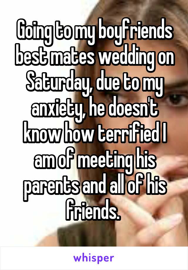 Going to my boyfriends best mates wedding on Saturday, due to my anxiety, he doesn't know how terrified I am of meeting his parents and all of his friends. 
