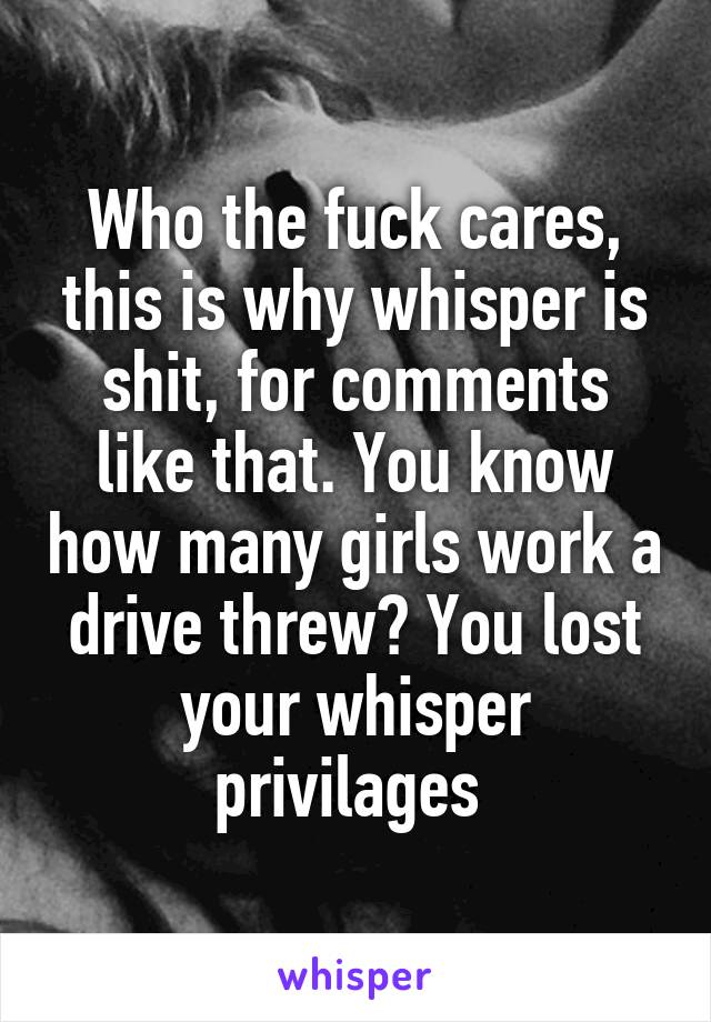 Who the fuck cares, this is why whisper is shit, for comments like that. You know how many girls work a drive threw? You lost your whisper privilages 