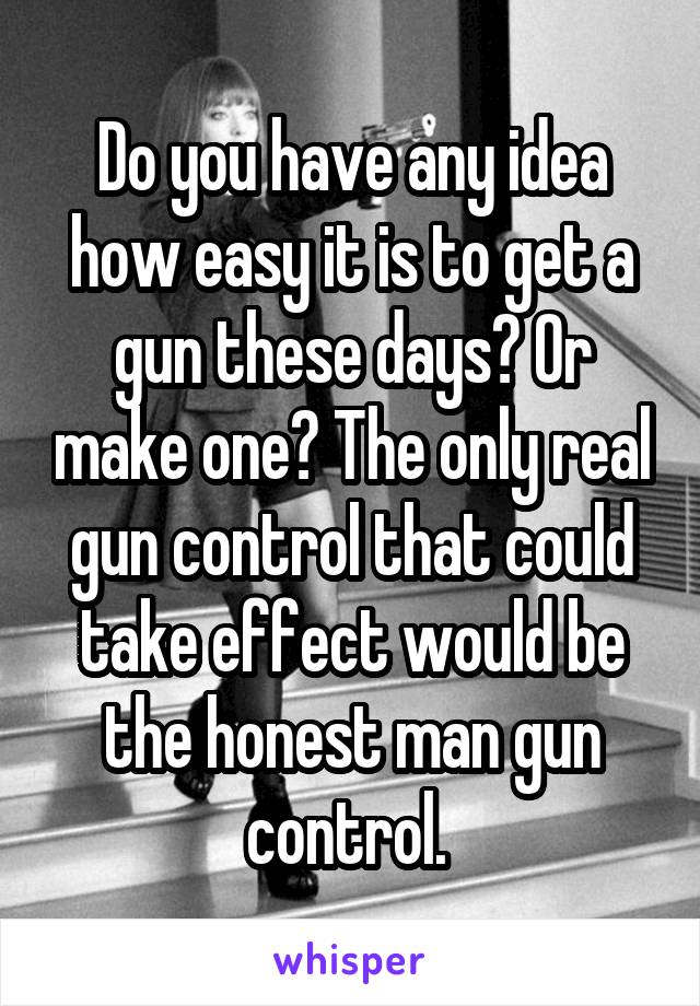 Do you have any idea how easy it is to get a gun these days? Or make one? The only real gun control that could take effect would be the honest man gun control. 