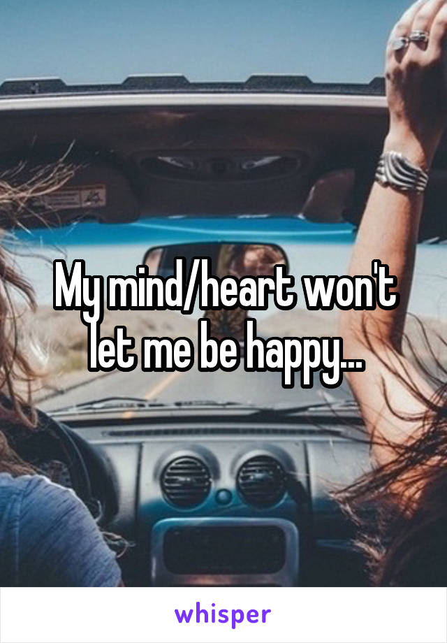 My mind/heart won't let me be happy...