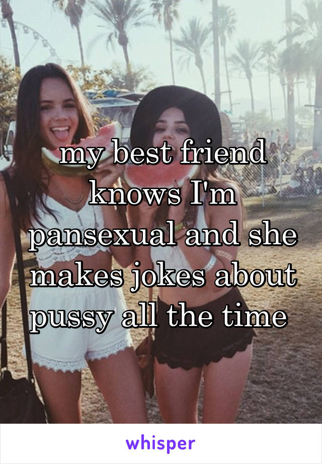 my best friend knows I'm pansexual and she makes jokes about pussy all the time 