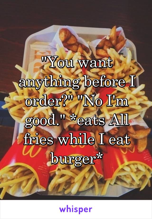 "You want anything before I order?" "No I'm good." *eats All fries while I eat burger*