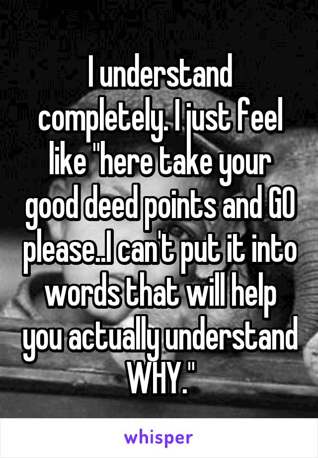 I understand completely. I just feel like "here take your good deed points and GO please..I can't put it into words that will help you actually understand WHY."