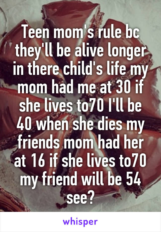 Teen mom's rule bc they'll be alive longer in there child's life my mom had me at 30 if she lives to70 I'll be 40 when she dies my friends mom had her at 16 if she lives to70 my friend will be 54 see?