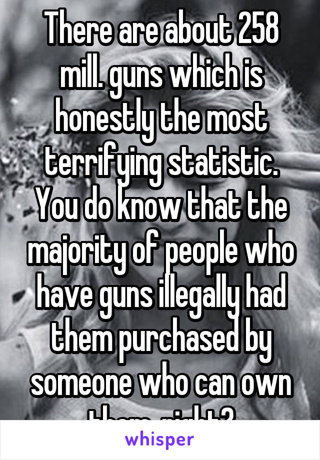 There are about 258 mill. guns which is honestly the most terrifying statistic. You do know that the majority of people who have guns illegally had them purchased by someone who can own them, right?