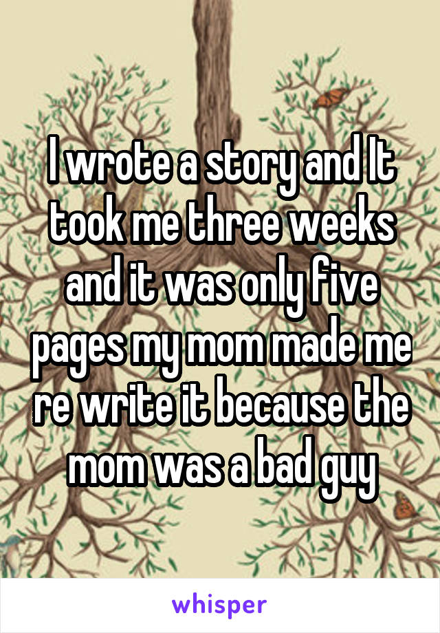 I wrote a story and It took me three weeks and it was only five pages my mom made me re write it because the mom was a bad guy