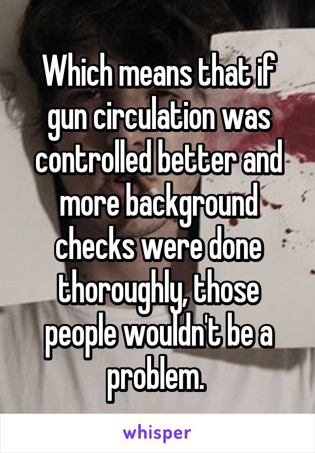 Which means that if gun circulation was controlled better and more background checks were done thoroughly, those people wouldn't be a problem. 