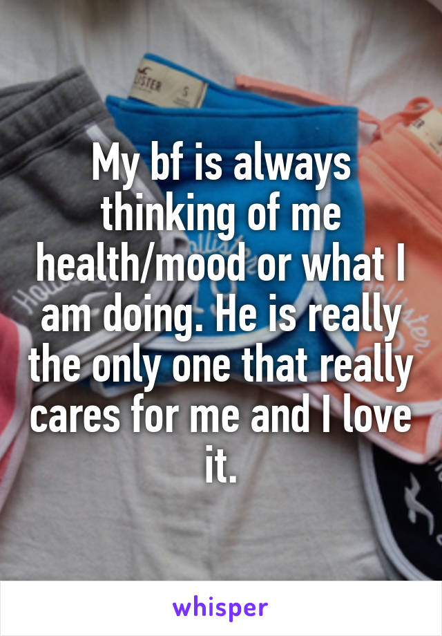 My bf is always thinking of me health/mood or what I am doing. He is really the only one that really cares for me and I love it.