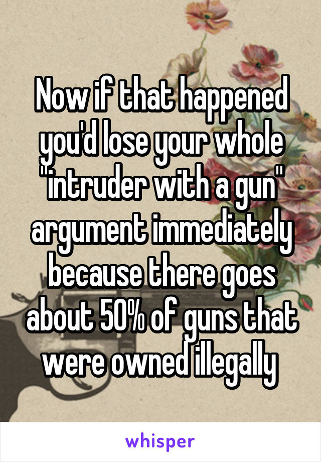 Now if that happened you'd lose your whole "intruder with a gun" argument immediately because there goes about 50% of guns that were owned illegally 