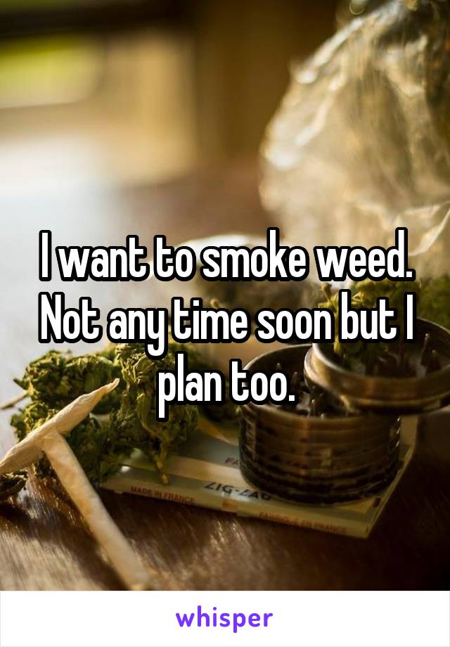 I want to smoke weed. Not any time soon but I plan too.