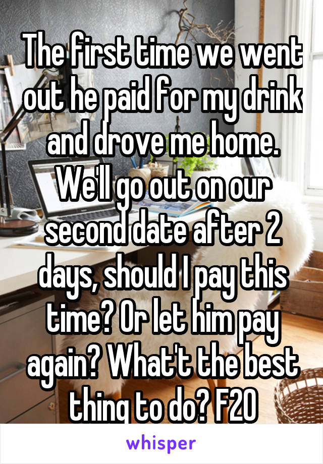 The first time we went out he paid for my drink and drove me home. We'll go out on our second date after 2 days, should I pay this time? Or let him pay again? What't the best thing to do? F20