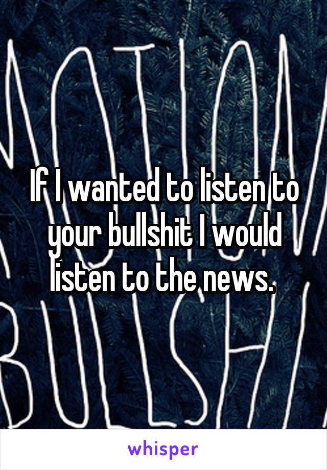 If I wanted to listen to your bullshit I would listen to the news. 