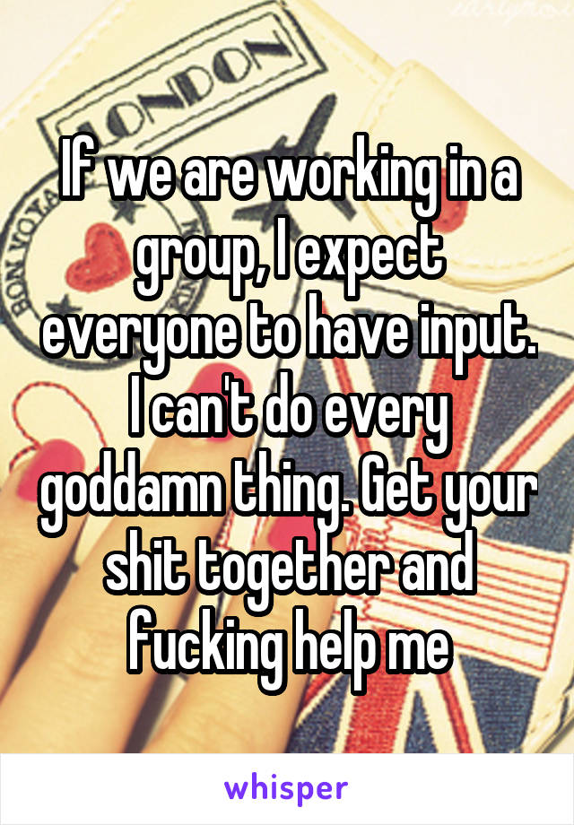 If we are working in a group, I expect everyone to have input. I can't do every goddamn thing. Get your shit together and fucking help me