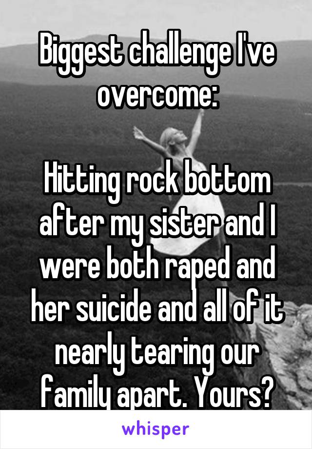 Biggest challenge I've overcome:

Hitting rock bottom after my sister and I were both raped and her suicide and all of it nearly tearing our family apart. Yours?