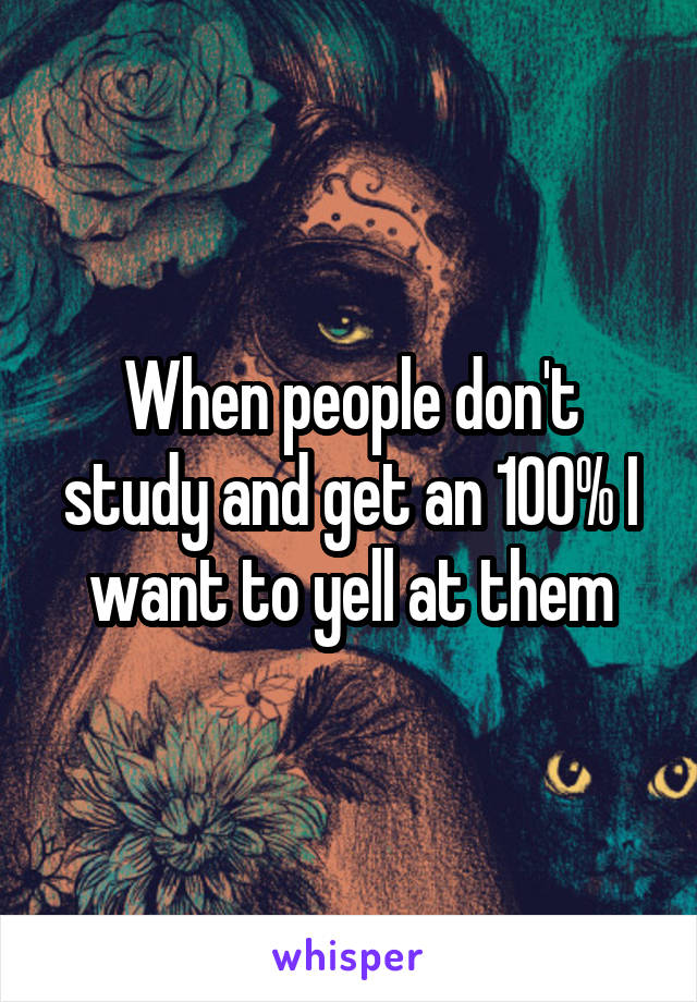 When people don't study and get an 100% I want to yell at them