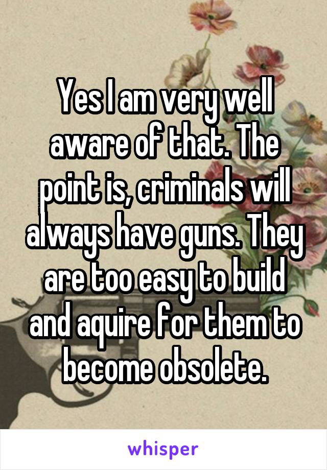 Yes I am very well aware of that. The point is, criminals will always have guns. They are too easy to build and aquire for them to become obsolete.