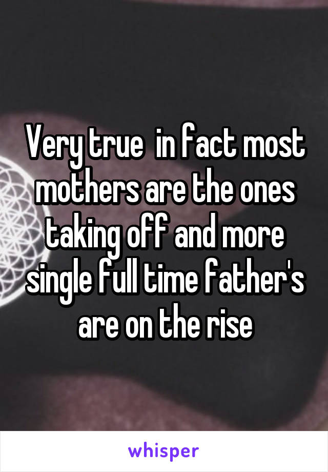 Very true  in fact most mothers are the ones taking off and more single full time father's are on the rise