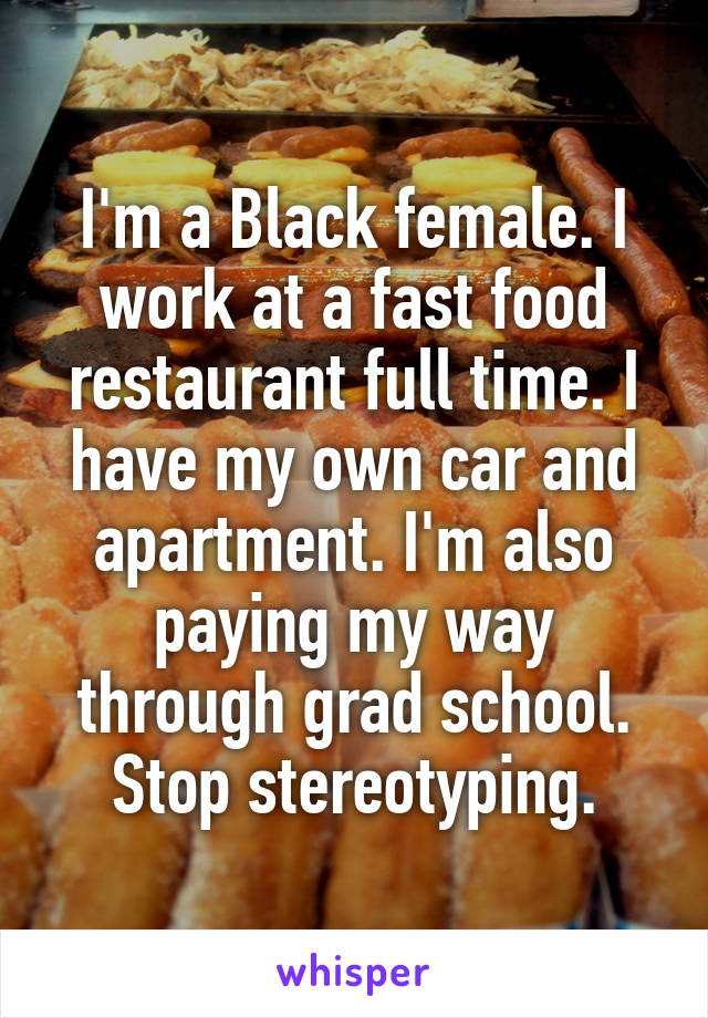 I'm a Black female. I work at a fast food restaurant full time. I have my own car and apartment. I'm also paying my way through grad school. Stop stereotyping.